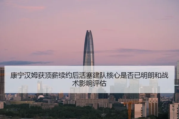 康宁汉姆获顶薪续约后活塞建队核心是否已明朗和战术影响评估